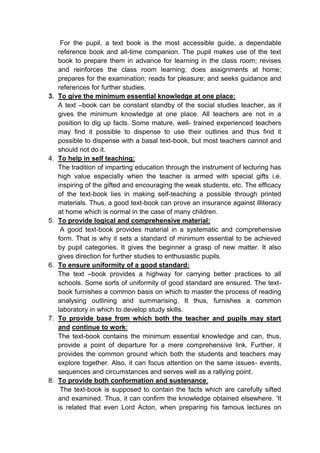 For the pupil, a text book is the most accessible guide, a dependable
reference book and all-time companion. The pupil makes use of the text
book to prepare them in advance for learning in the class room; revises
and reinforces the class room learning; does assignments at home;
prepares for the examination; reads for pleasure; and seeks guidance and
references for further studies.
3. To give the minimum essential knowledge at one place:
A text –book can be constant standby of the social studies teacher, as it
gives the minimum knowledge at one place. All teachers are not in a
position to dig up facts. Some mature, well- trained experienced teachers
may find it possible to dispense to use their outlines and thus find it
possible to dispense with a basal text-book, but most teachers cannot and
should not do it.
4. To help in self teaching:
The tradition of imparting education through the instrument of lecturing has
high value especially when the teacher is armed with special gifts i.e.
inspiring of the gifted and encouraging the weak students, etc. The efficacy
of the text-book lies in making self-teaching a possible through printed
materials. Thus, a good text-book can prove an insurance against illiteracy
at home which is normal in the case of many children.
5. To provide logical and comprehensive material:
A good text-book provides material in a systematic and comprehensive
form. That is why it sets a standard of minimum essential to be achieved
by pupil categories. It gives the beginner a grasp of new matter. It also
gives direction for further studies to enthusiastic pupils.
6. To ensure uniformity of a good standard:
The text –book provides a highway for carrying better practices to all
schools. Some sorts of uniformity of good standard are ensured. The text-
book furnishes a common basis on which to master the process of reading
analysing outlining and summarising. It thus, furnishes a common
laboratory in which to develop study skills.
7. To provide base from which both the teacher and pupils may start
and continue to work:
The text-book contains the minimum essential knowledge and can, thus,
provide a point of departure for a mere comprehensive link. Further, it
provides the common ground which both the students and teachers may
explore together. Also, it can focus attention on the same issues- events,
sequences and circumstances and serves well as a rallying point.
8. To provide both conformation and sustenance:
The text-book is supposed to contain the facts which are carefully sifted
and examined. Thus, it can confirm the knowledge obtained elsewhere. ‘It
is related that even Lord Acton, when preparing his famous lectures on
 