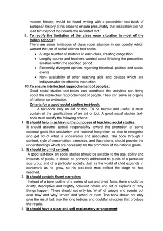 modern history, would be found writing with a pedestrian text-book of
European history at his elbow to ensure presumably that inspiration did not
lead him beyond the bounds the recorded fact.’
9. To rectify the limitation of the class room situation in most of the
Indian schools:
There are some limitations of class room situation in our country which
warrant the use of social science text books.
 A large number of students in each class, creating congestion
 Lengthy course and teachers worried about finishing the prescribed
syllabus within the specified period.
 Extremely divergent opinion regarding historical, political and social
events
 Non- availability of other teaching aids and devices which are
indispensable for effective instruction.
10.To ensure intellectual rapprochement of peoples:
Good social studies text-books can coordinate the activities can bring
about the intellectual rapprochement of people. They can serve as organs
of national co-ordination.
Criteria for a good social studies text-book:
A text-book only an aid or tool. To be helpful and useful, it must
contain all the qualifications of an aid or tool. A good social studies text-
book must satisfy the following criteria:
1. It should help in achieving the purposes of teaching social studies:
It should assume special responsibility toward the promotion of some
national goals like secularism and national integration as also to recognise
and get rid of what is undesirable and antiquated. The book through it
content, style of presentation, exercises, and illustrations, should provide the
understandings which are necessary for the promotion of the national goals.
2. It should be child centred:
A good text-book on social studies should be suitable to the age, ability and
interests of pupils. It should be primarily addressed to pupils of a particular
age group and of a particular society. Just as the world of child expands in
concentric as he grow, so his text-book must reflect the stage he has
reached.
3. It should contain fluent narration:
Instead of a bare outline of a series of cut and dried facts, there should be
chatty, descriptive and brightly coloured details and lot of explains of why
things happen. There should not only be, ‘what’ of people and events but
also ‘how’ and ‘why’ ‘where’ and ‘when’ of them. The book should not only
give the result but also the long tedious and doubtful struggles that produce
the results.
4. It should have a clear and self explanatory arrangement:
 