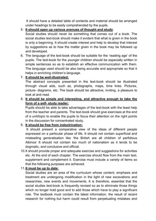 It should have a detailed table of contents and material should be arranged
under headings to be easily comprehended by the pupils.
5. It should open up various avenues of thought and study:
Social studies should never be something that comes out of a book. The
social studies text-book should make it evident that what is given in the book
is only a beginning. It should create interest and help to develop that interest
by suggestions as to how the matter given in the book may be followed up
and developed.
6. The language of the text-book should be suitable for the ‘reading age’ of the
pupils. The text-book for the younger children should be especially written in
simple sentences so as to establish an effective communication with them.
The language used should be also being accurate and appropriate so that it
helps in enriching children’s language.
7. It should be well-illustrated:
The abstract concepts presented in the text-book should be illustrated
through visual aids, such as, photographs, maps, time lines. Pictures,
picture- diagrams, etc. The book should be attractive, inviting, a pleasure to
look at and read.
8. It should be simple and interesting, and attractive enough to take the
form of a self- study reader:
Pupils should be able to take advantages of the text-book with the least help
from the teacher and parents. The text-book should give exercises at the end
of a unit/topic to enable the pupils to focus their attention on the right points
in the discussion for concentrated study.
9. It should be free from indoctrination:
It should present a comparative view of the ideas of different people
expressed on a particular phase of life. It should not contain superficial and
misleading generalisation like ‘the British are all children of perfidious
Albinos’ It should not contain too much of nationalism as it tends to be
dogmatic, and conclusive and official.
10.It should provide proper and adequate exercise and suggestions for activities
etc. At the end of each chapter. The exercise should flow from the main text,
supplement and complement it. Exercise must include a variety of items so
that the following purposes are achieved.
11.It must be up to date:
Social studies are an area of the curriculum whose content, emphasis and
treatment are undergoing modification in the light of new excavations and
researches, new events and movements. It is therefore, essential that the
social studies text-book is frequently revised so as to eliminate those things
which no longer hold good and to add those which have to play a significant
role. The textbook must contain the latest information, the result of recent
research for nothing but harm could result from perpetuating mistakes and
 
