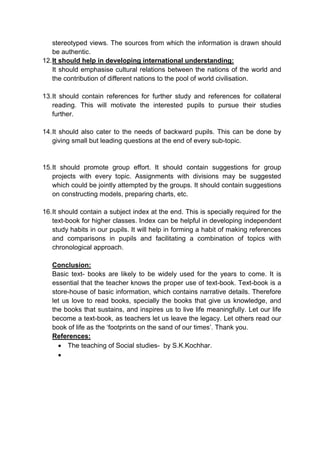 stereotyped views. The sources from which the information is drawn should
be authentic.
12.It should help in developing international understanding:
It should emphasise cultural relations between the nations of the world and
the contribution of different nations to the pool of world civilisation.
13.It should contain references for further study and references for collateral
reading. This will motivate the interested pupils to pursue their studies
further.
14.It should also cater to the needs of backward pupils. This can be done by
giving small but leading questions at the end of every sub-topic.
15.It should promote group effort. It should contain suggestions for group
projects with every topic. Assignments with divisions may be suggested
which could be jointly attempted by the groups. It should contain suggestions
on constructing models, preparing charts, etc.
16.It should contain a subject index at the end. This is specially required for the
text-book for higher classes. Index can be helpful in developing independent
study habits in our pupils. It will help in forming a habit of making references
and comparisons in pupils and facilitating a combination of topics with
chronological approach.
Conclusion:
Basic text- books are likely to be widely used for the years to come. It is
essential that the teacher knows the proper use of text-book. Text-book is a
store-house of basic information, which contains narrative details. Therefore
let us love to read books, specially the books that give us knowledge, and
the books that sustains, and inspires us to live life meaningfully. Let our life
become a text-book, as teachers let us leave the legacy. Let others read our
book of life as the ‘footprints on the sand of our times’. Thank you.
References:
 The teaching of Social studies- by S.K.Kochhar.

 