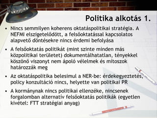 Politika alkotás 1. Nincs semmilyen koherens oktatáspolitikai stratégia. A NEFMI elszigetelődött, a felsőoktatással kapcsolatos alapvető döntésekre nincs érdemi befolyása A felsőoktatás politikát (mint szinte minden más közpolitikai területet) dokumentálhatatlan, tényekkel köszönő viszonyt nem ápoló vélelmek és mítoszok határozzák meg Az oktatáspolitika belesimul a NER-be: érdekegyeztetés, policy konzultáció nincs, helyette van politikai PR A kormánynak nincs politikai ellenzéke, nincsenek forgalomban alternatív felsőoktatás politikák (egyetlen kivétel: FTT stratégiai anyag) 