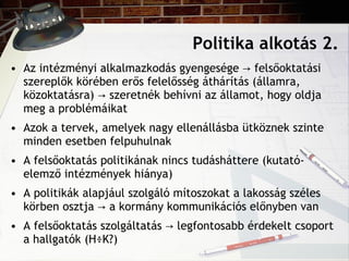 Politika alkotás 2. Az intézményi alkalmazkodás gyengesége  -> felsőoktatási szereplők körében erős felelősség áthárítás (államra, közoktatásra) -> szeretnék behívni az államot, hogy oldja meg a problémáikat Azok a tervek, amelyek nagy ellenállásba ütköznek szinte minden esetben felpuhulnak A felsőoktatás politikának nincs tudásháttere (kutató-elemző intézmények hiánya) A politikák alapjául szolgáló mítoszokat a lakosság széles körben osztja -> a kormány kommunikációs előnyben van A felsőoktatás szolgáltatás  -> legfontosabb érdekelt csoport a hallgatók (HÖK?) 