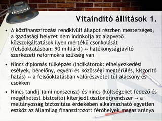 Vitaindító állítások 1. A közfinanszírozási rendkívüli állapot részben mesterséges, a gazdasági helyzet nem indokolja az alapvető közszolgáltatások ilyen mértékű csonkolását (felsőoktatásban: 90 milliárd)  ↔  hatékonyságjavító szerkezeti reformokra szükség van Nincs diplomás túlképzés (indikátorok: elhelyezkedési esélyek, bérelőny, egyéni és közösségi megtérülés, kiszorító hatás)  ↔ a felsőoktatásban valórészvétel túl alacsony és csökken Nincs tandíj (ami nonszensz) és nincs (költségeket fedező és megélhetést biztosító) kiterjedt ösztöndíjrendszer -> a méltányosság biztosítása érdekében alkalmazható egyetlen eszköz az államilag finanszírozott férőhelyek magas aránya 
