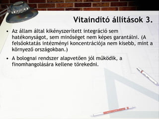 Vitaindító állítások 3. Az állam által kikényszerített integráció sem hatékonyságot, sem minőséget nem képes garantálni. (A felsőoktatás intézményi koncentrációja nem kisebb, mint a környező országokban.) A bolognai rendszer alapvetően jól működik, a finomhangolására kellene törekedni. 