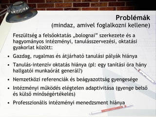 Problémák (mindaz, amivel foglalkozni kellene) Feszültség a felsőoktatás „bolognai” szerkezete és a hagyományos intézményi, tanulásszervezési, oktatási gyakorlat között: Gazdag, rugalmas és átjárható tanulási pályák hiánya Tanulás-intenzív oktatás hiánya (pl: egy tanítási óra hány hallgatói munkaórát generál?) Nemzetközi referenciák és beágyazottság gyengesége Intézményi működés elégtelen adaptivitása (gyenge belső és külső minőségértékelés) Professzionális intézményi menedzsment hiánya 