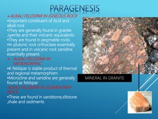 ALKALI FELDSPAR IN IGNEOUS ROCK
Important constituent of Acid and
alkali rock
They are generally found in granite
,syenite and their volcanic equivalents
They are found in pegmatite rocks
In plutonic rock orthoclase essentially
present and in volcanic rock sanidine
essentially present
 ALKALI FELDSPAR IN
METAMORPHIC
K-feldspar is stable product of thermal
and regional metamorphism
Microcline and sanidine are generally
found as feldspar
ALKALI FELDSPAR IN SEDIMENTARY
ROCK
These are found in sandstone,siltstone
,shale and sediments
MINERAL IN GRANITE
 