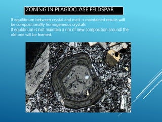 ZONING IN PLAGIOCLASE FELDSPAR
If equilibrium between crystal and melt is maintained results will
be compositionally homogeneous crystals
If equlibrium is not maintain a rim of new composition around the
old one will be formed.
 