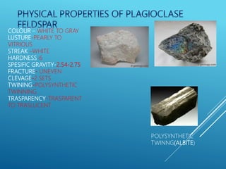 COLOUR – WHITE TO GRAY
LUSTURE-PEARLY TO
VITRIOUS
STREAK –WHITE
HARDNESS-6
SPESIFIC GRAVITY-2.54-2.75
FRACTURE- UNEVEN
CLEVAGE-2 SETS
TWINING-POLYSYNTHETIC
TWINNING
TRASPARENCY-TRASPARENT
TO TRASLUCENT
POLYSYNTHETIC
TWINNG(ALBITE)
 