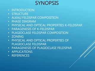 SYNOPSIS
• INTRODUCTION
• STRUCTURE
• ALKALI FELDSPAR COMPOSITION
• PHASE DIAGRAM
• PHYSICAL AND OPTICAL PROPERTIES K-FELDSPAR
• PARAGENESIS OF K-FELDSPAR
• PLAGIOCLASE FELDSPAR COMPOSITION
• ZONING
• PHYSICAL AND OPTICAL PROPERTIES OF
PLAGIOCLASE FELDSPAR
• PARAGENESIS OF PLAGIOCLASE FELDSPAR
• APPLICATIONS
• REFERENCES
 