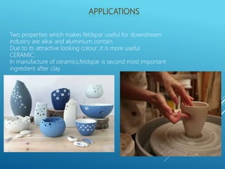 Two properties which makes feldspar useful for downstream
industry are alkai and aluminium contain
Due to its attractive looking colour ,it is more useful
CERAMIC:
In manufacture of ceramics,feldspar is second most important
ingredient after clay
 