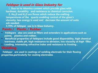 Feldspar is used in Glass Industry for -
1. Due to its Alumina content which provide glass with
hardness, durability and resistance to chemical corrosion.
2. Na2O and K2O are fluxes which reduce the melting
temperatures of the quartz enabling control of the glass's
viscosity, less energy is used and decrease the amount of soda
ash needed.
3.70% of feldspar use is in Glass Industry.
Paints / Plastic / Rubber:
• Feldspars also are used as fillers and extenders in applications such as
paints, plastics and rubber.
• Beneficial properties of feldspars include good dispersbility, high chemical
inertness, stable pH, high resistance to abrasion, low viscosity at high filler.
• Loading, interesting refractive index and resistance to frosting .
Welding:
Feldspar are used in coatings of welding electrode for their fluxing
properties,particularly for coating electrodes .
 