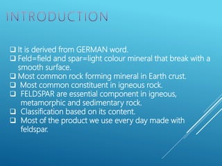  It is derived from GERMAN word.
 Feld=field and spar=light colour mineral that break with a
smooth surface.
 Most common rock forming mineral in Earth crust.
 Most common constituent in igneous rock.
 FELDSPAR are essential component in igneous,
metamorphic and sedimentary rock.
 Classification based on its content.
 Most of the product we use every day made with
feldspar.
 