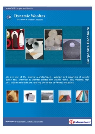 We are one of the leading manufacturers, supplier and exporters of needle
punch felt, chemical & thermal bonded non woven fabric, poly wadding, high
loft, woolen felt that are fulfilling the needs of various industries.
 