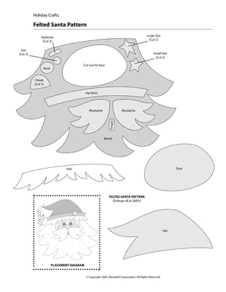 Holiday Crafts

          Felted Santa Pattern
               Eyebrow                                                                     Large Star
                (Cut 2)                                                                      (Cut 2)


  Eye
(Cut 2)                                                                                          Small Star
                                                                                                  (Cut 2)

                                       Cut out for face
                Nose


          Cheek
          (Cut 2)

                                           Hat Brim




                                             Mustache         Tongue   Mustache




                                                         Beard




                              Hair                                                                              Face




                                                             Felted Santa Pattern
                                                               (Enlarge all at 200%)




                                                                                                          Hat




                       Placement diagram


                                           © Copyright 2007, Meredith Corporation. All Rights Reserved.
 