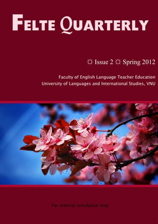 FELTE QUARTERLY
                         ☼ Issue 2 ☼ Spring 2012

           Faculty of English Language Teacher Education
   University of Languages and International Studies, VNU




       For internal circulation only


                                                        1
 