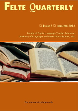 FELTE QUARTERLY
                      ☼ Issue 3 ☼ Autumn 2012

           Faculty of English Language Teacher Education
   University of Languages and International Studies, VNU




        For internal circulation only
 