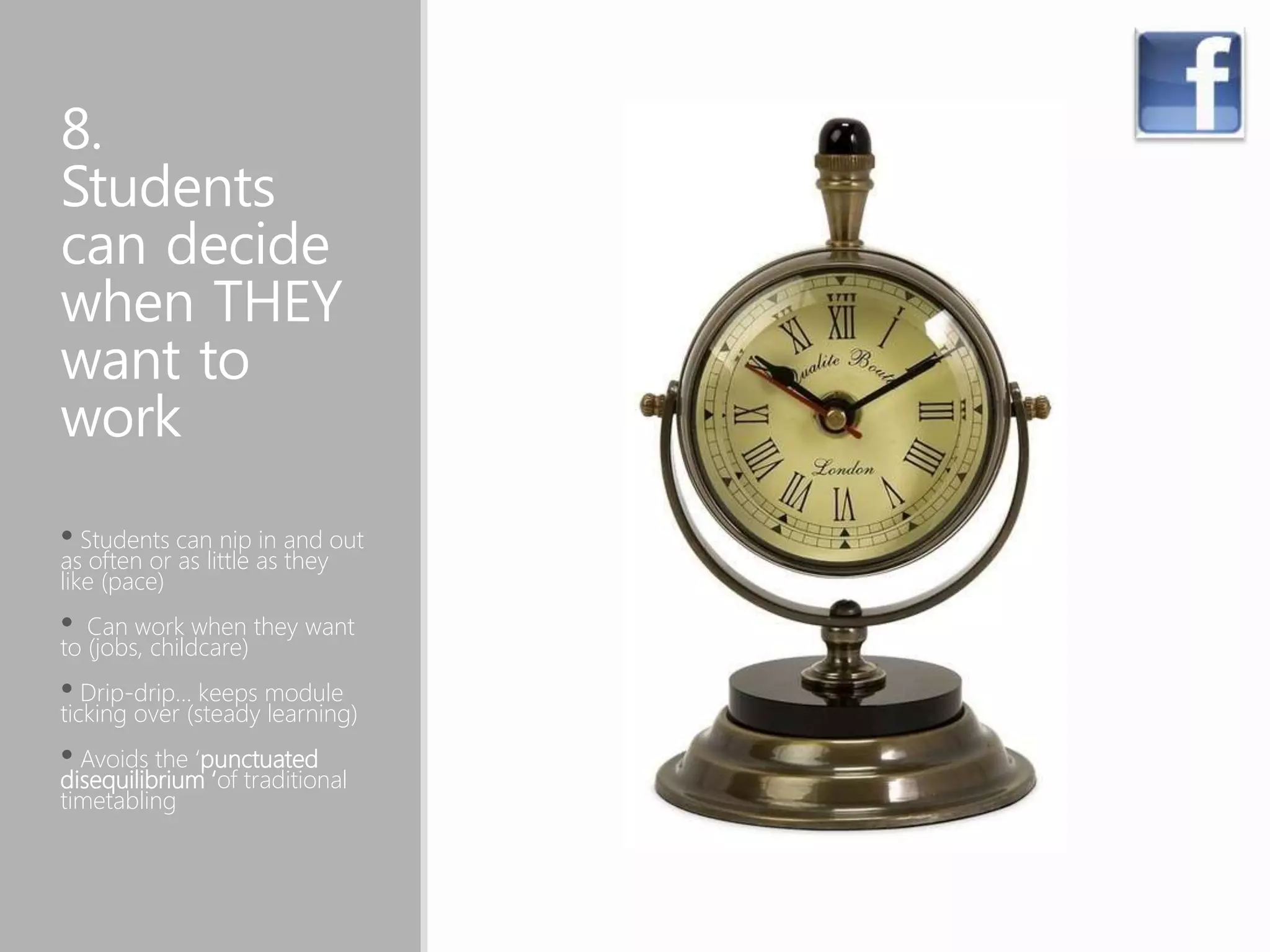 8.
Students
can decide
when THEY
want to
work
• Students can nip in and out
as often or as little as they
like (pace)
• Can work when they want
to (jobs, childcare)
• Drip-drip… keeps module
ticking over (steady learning)
• Avoids the ‘punctuated
disequilibrium ‘of traditional
timetabling
 