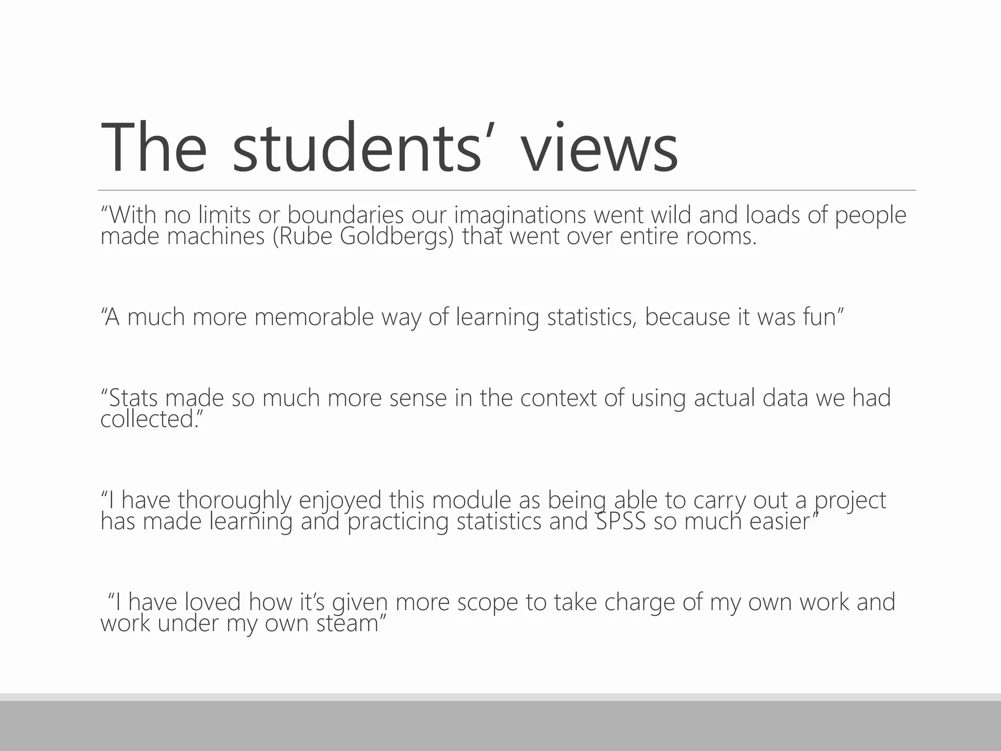 The students’ views
“With no limits or boundaries our imaginations went wild and loads of people
made machines (Rube Goldbergs) that went over entire rooms.
“A much more memorable way of learning statistics, because it was fun”
“Stats made so much more sense in the context of using actual data we had
collected.”
“I have thoroughly enjoyed this module as being able to carry out a project
has made learning and practicing statistics and SPSS so much easier”
“I have loved how it’s given more scope to take charge of my own work and
work under my own steam”
 