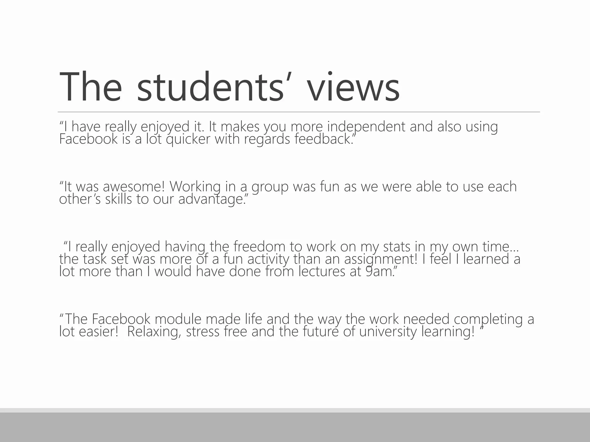 The students’ views
“I have really enjoyed it. It makes you more independent and also using
Facebook is a lot quicker with regards feedback.”
“It was awesome! Working in a group was fun as we were able to use each
other’s skills to our advantage.”
“I really enjoyed having the freedom to work on my stats in my own time...
the task set was more of a fun activity than an assignment! I feel I learned a
lot more than I would have done from lectures at 9am.”
“The Facebook module made life and the way the work needed completing a
lot easier! Relaxing, stress free and the future of university learning! “
 