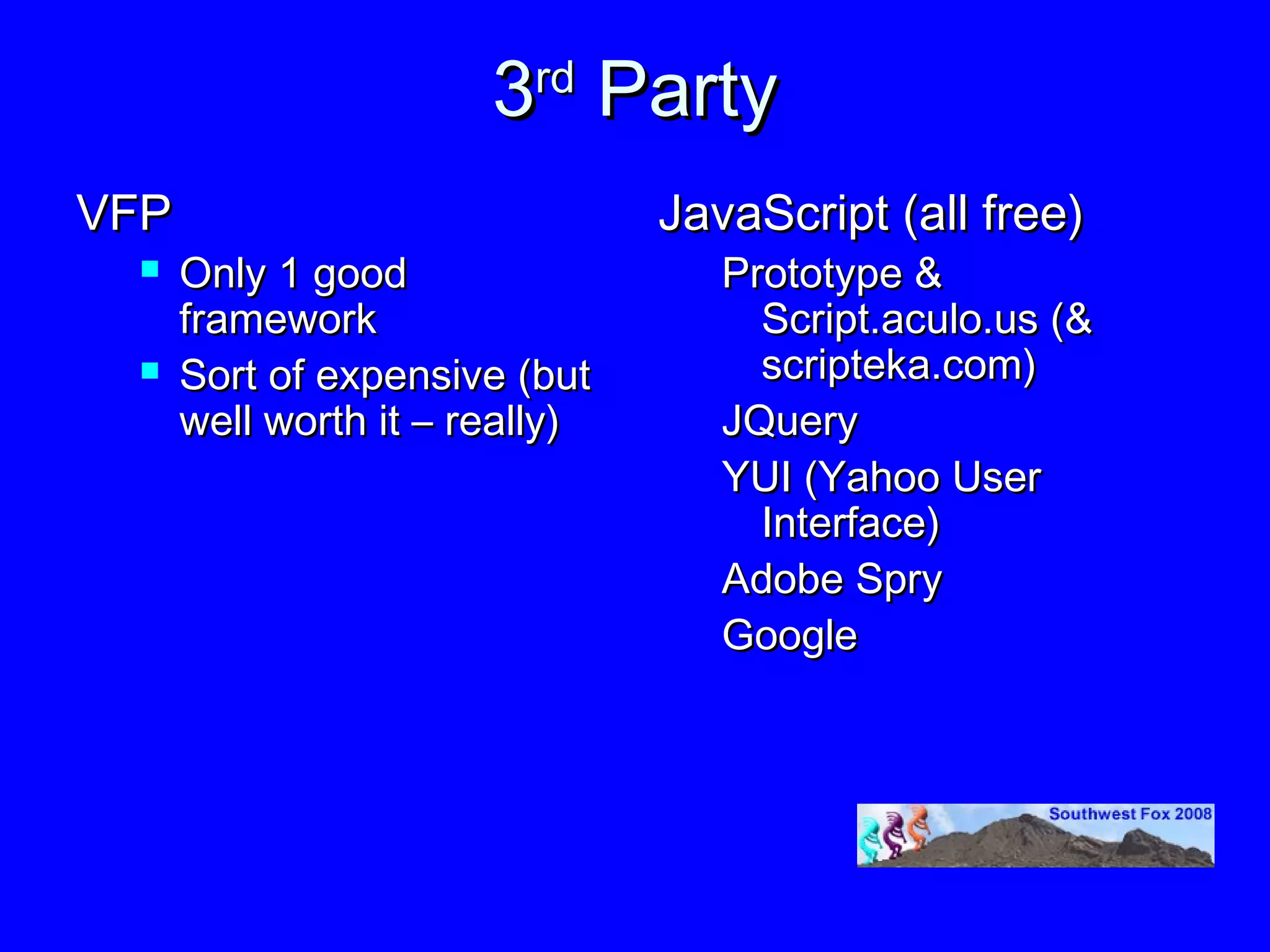 3rd Party
VFP                             JavaScript (all free)
     Only 1 good                  Prototype &
      framework                      Script.aculo.us (&
     Sort of expensive (but         scripteka.com)
      well worth it – really)      JQuery
                                   YUI (Yahoo User
                                     Interface)
                                   Adobe Spry
                                   Google
 