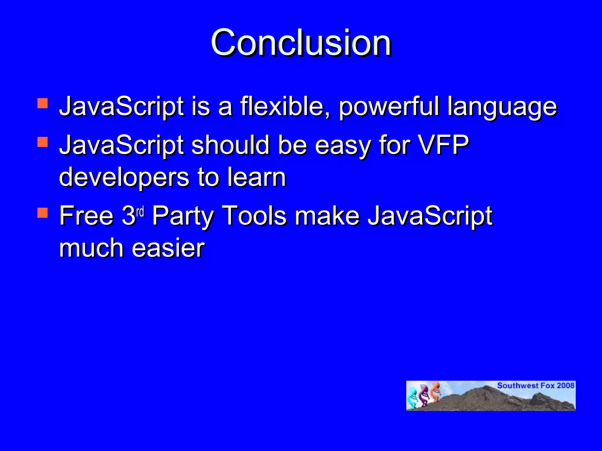 Conclusion
   JavaScript is a flexible, powerful language
   JavaScript should be easy for VFP
    developers to learn
   Free 3rd Party Tools make JavaScript
    much easier
 