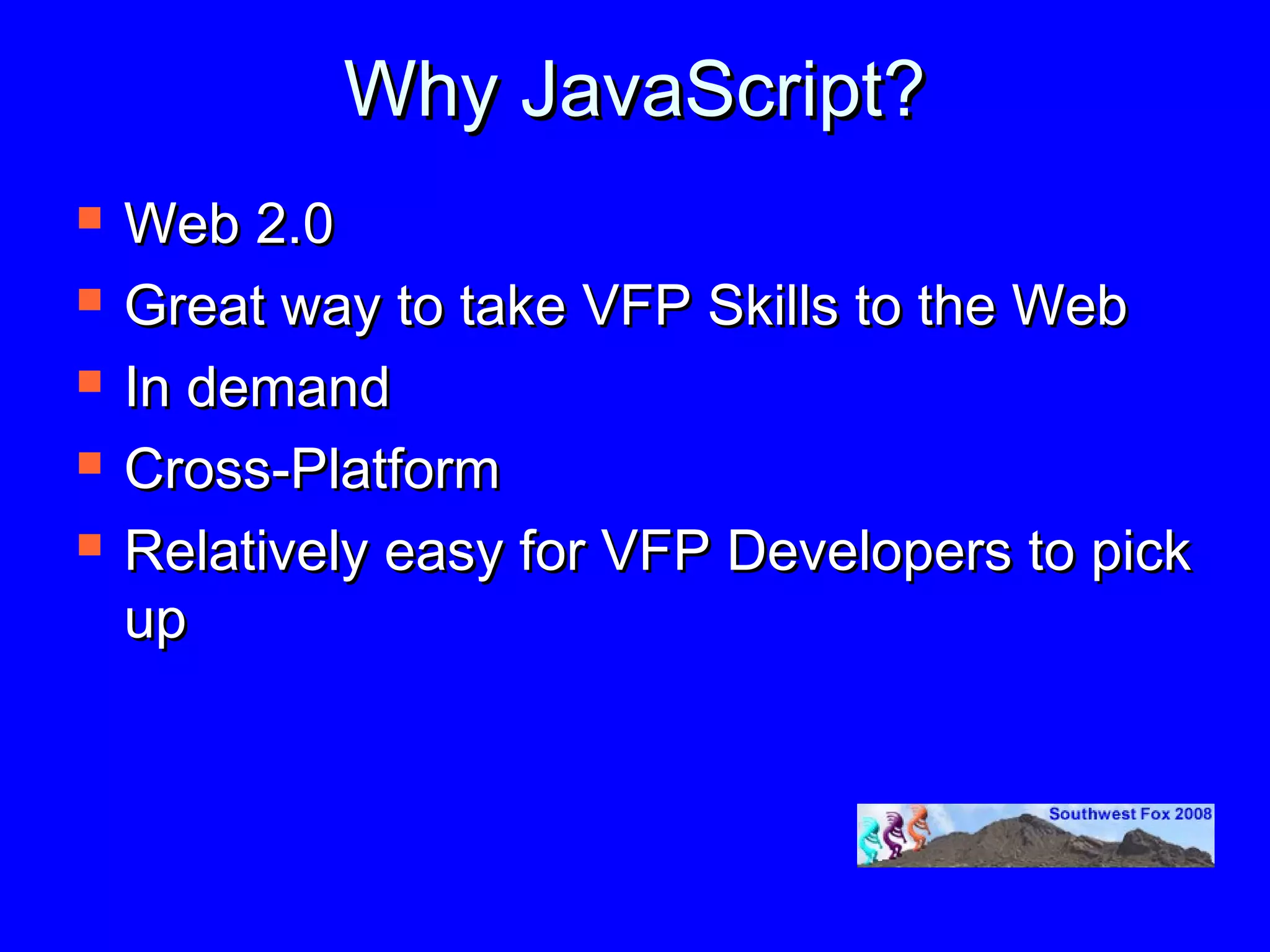 Why JavaScript?
   Web 2.0
   Great way to take VFP Skills to the Web
   In demand
   Cross-Platform
   Relatively easy for VFP Developers to pick
    up
 