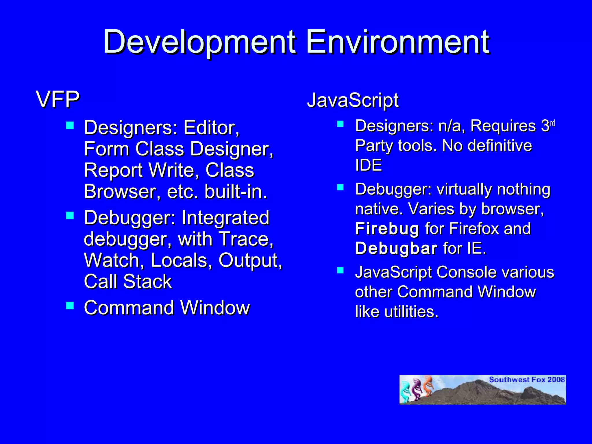 Development Environment
VFP                             JavaScript
     Designers: Editor,              Designers: n/a, Requires 3rd
      Form Class Designer,             Party tools. No definitive
      Report Write, Class              IDE
      Browser, etc. built-in.         Debugger: virtually nothing
                                       native. Varies by browser,
     Debugger: Integrated             Firebug for Firefox and
      debugger, with Trace,            Debugbar for IE.
      Watch, Locals, Output,          JavaScript Console various
      Call Stack                       other Command Window
     Command Window                   like utilities.
 