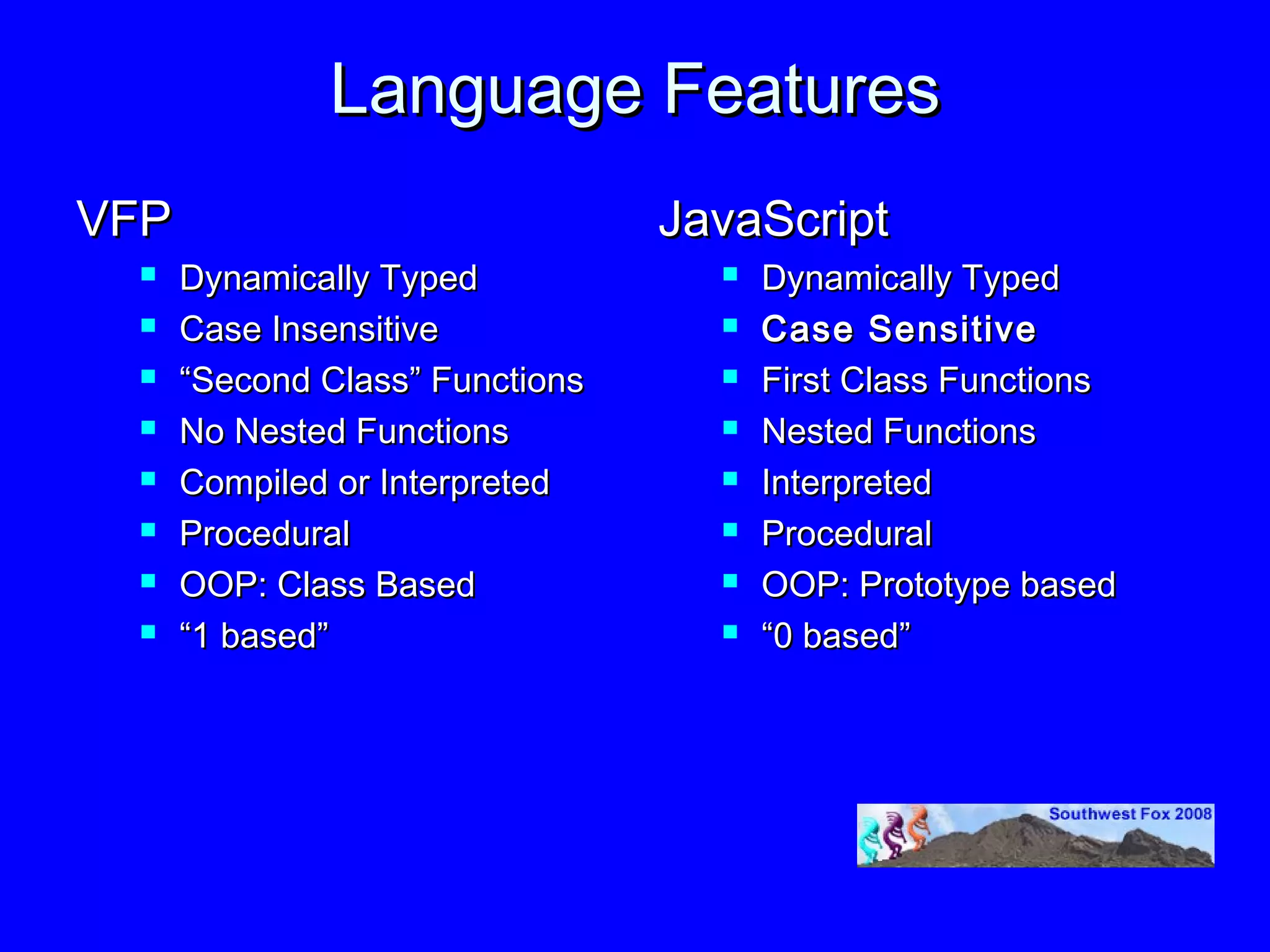 Language Features
VFP                              JavaScript
     Dynamically Typed               Dynamically Typed
     Case Insensitive                Case Sensitive
     “Second Class” Functions        First Class Functions
     No Nested Functions             Nested Functions
     Compiled or Interpreted         Interpreted
     Procedural                      Procedural
     OOP: Class Based                OOP: Prototype based
     “1 based”                       “0 based”
 