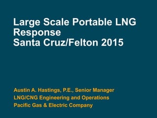 Large Scale Portable LNG
Response
Santa Cruz/Felton 2015
Austin A. Hastings, P.E., Senior Manager
LNG/CNG Engineering and Operations
Pacific Gas & Electric Company
 