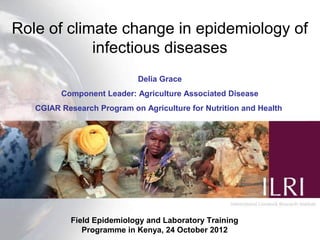 Role of climate change in epidemiology of
            infectious diseases
                            Delia Grace
         Component Leader: Agriculture Associated Disease
   CGIAR Research Program on Agriculture for Nutrition and Health




           Field Epidemiology and Laboratory Training
              Programme in Kenya, 24 October 2012
 