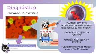 Diagnóstico
• Imunofluorescencia
Leucócitos, Linfócitos, Plaquetas, . . .
*Cuidados com erros
laboratoriais que podem causar
falso positivo ou falso negativo
*Leva um tempo para dar
POSITIVO
*Infecção REGRESSIVA =
Negativo
*Leucopenia grave ou infecção
grave = FALSO negativo
 
