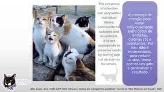 A presença de
infecção pode
variar
individulamente
entre gatos de
ninhadas,
colônias (5) e
coabitantes. Por
isso não é
recomendado,
para reduzir
custos, testar
apenas um gato
e generalizar o
resultado
Little, Susan, et al. "2020 AAFP feline retrovirus testing and management guidelines." Journal of Feline Medicine and Surgery 2020
 