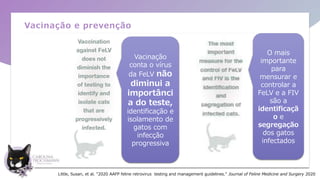 Vacinação e prevenção
Vacinação
conta o vírus
da FeLV não
diminui a
importânci
a do teste,
identificação e
isolamento de
gatos com
infecção
progressiva
O mais
importante
para
mensurar e
controlar a
FeLV e a FIV
são a
identificaçã
o e
segregação
dos gatos
infectados
Little, Susan, et al. "2020 AAFP feline retrovirus testing and management guidelines." Journal of Feline Medicine and Surgery 2020
 
