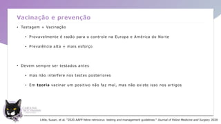 Vacinação e prevenção
• Testagem + Vacinação
• Provavelmente é razão para o controle na Europa e América do Norte
• Prevalência alta = mais esforço
• Devem sempre ser testados antes
• mas não interfere nos testes posteriores
• Em teoria vacinar um positivo não faz mal, mas não existe isso nos artigos
Little, Susan, et al. "2020 AAFP feline retrovirus testing and management guidelines." Journal of Feline Medicine and Surgery 2020
 