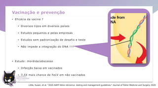 Vacinação e prevenção
• Eficácia da vacina ?
• Diversos tipos em diversos países
• Estudos pequenos e pelas empresas
• Estudos sem padronização de desafio e teste
• Não impede a integração do DNA !!!!
• Estudo: mordida /abscesso
• Infecção baixa em vacinados
• 7,5X mais chance de FeLV em não vacinados
Little, Susan, et al. "2020 AAFP feline retrovirus testing and management guidelines." Journal of Feline Medicine and Surgery 2020
 