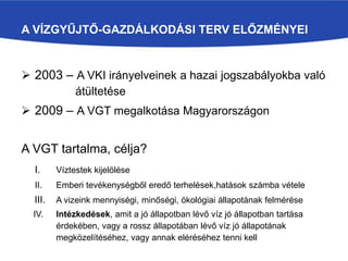 A VÍZGYŰJTŐ-GAZDÁLKODÁSI TERV ELŐZMÉNYEI
 2003 – A VKI irányelveinek a hazai jogszabályokba való
átültetése
 2009 – A VGT megalkotása Magyarországon
A VGT tartalma, célja?
I. Víztestek kijelölése
II. Emberi tevékenységből eredő terhelések,hatások számba vétele
III. A vizeink mennyiségi, minőségi, ökológiai állapotának felmérése
IV. Intézkedések, amit a jó állapotban lévő víz jó állapotban tartása
érdekében, vagy a rossz állapotában lévő víz jó állapotának
megközelítéséhez, vagy annak eléréséhez tenni kell
 