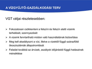A VÍZGYŰJTŐ-GAZDÁLKODÁSI TERV
VGT céljai részletesebben:
 Fokozatosan csökkenteni a felszíni és felszín alatti vizeink
terhelését, szennyezését
 A vizeink fenntartható módon való használatának biztosítása
 Meg kell akadályozni a vízi, illetve a vizektől függő szárazföldi
ökoszisztémák állapotromlását
 Feladat továbbá az árvizek, aszályok időjárástól függő hatásainak
mérséklése
 
