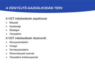 A VÍZGYŰJTŐ-GAZDÁLKODÁSI TERV
A VGT intézkedések aspektusai:
 Műszaki
 Gazdasági
 Ökológiai
 Társadalmi
A VGT intézkedések résztvevői:
 Környezetvédelmi
 Vízügyi
 Természetvédelmi
 Önkormányzati szervek
 Társadalmi érdekcsoportok
 