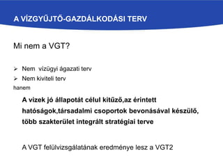 A VÍZGYŰJTŐ-GAZDÁLKODÁSI TERV
Mi nem a VGT?
 Nem vízügyi ágazati terv
 Nem kiviteli terv
hanem
A vizek jó állapotát célul kitűző,az érintett
hatóságok,társadalmi csoportok bevonásával készülő,
több szakterület integrált stratégiai terve
A VGT felülvizsgálatának eredménye lesz a VGT2
 