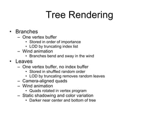 Tree Rendering
• Branches
  – One vertex buffer
      • Stored in order of importance
      • LOD by truncating index list
  – Wind animation
      • Branches bend and sway in the wind
• Leaves
  – One vertex buffer, no index buffer
      • Stored in shuffled random order
      • LOD by truncating removes random leaves
  – Camera-aligned quads
  – Wind animation
      • Quads rotated in vertex program
  – Static shadowing and color variation
      • Darker near center and bottom of tree
 