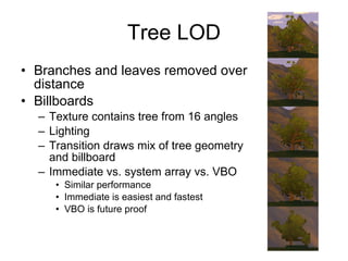 Tree LOD
• Branches and leaves removed over
  distance
• Billboards
  – Texture contains tree from 16 angles
  – Lighting
  – Transition draws mix of tree geometry
    and billboard
  – Immediate vs. system array vs. VBO
     • Similar performance
     • Immediate is easiest and fastest
     • VBO is future proof
 