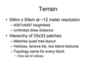Terrain
• 50km x 50km at ~12 meter resolution
  – 4097x4097 heightfield
  – Unlimited draw distance
• Hierarchy of 33x33 patches
  – Matches quad tree layout
  – Vertices, texture list, two blend textures
  – Topology same for every block
     • One set of indices
 