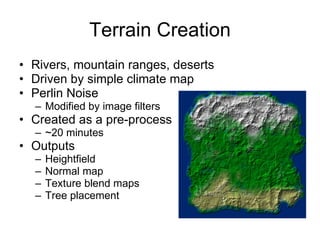 Terrain Creation
• Rivers, mountain ranges, deserts
• Driven by simple climate map
• Perlin Noise
  – Modified by image filters
• Created as a pre-process
  – ~20 minutes
• Outputs
  –   Heightfield
  –   Normal map
  –   Texture blend maps
  –   Tree placement
 