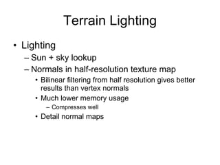 Terrain Lighting
• Lighting
  – Sun + sky lookup
  – Normals in half-resolution texture map
     • Bilinear filtering from half resolution gives better
       results than vertex normals
     • Much lower memory usage
        – Compresses well
     • Detail normal maps
 