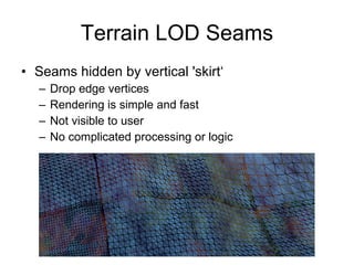 Terrain LOD Seams
• Seams hidden by vertical 'skirt‘
  –   Drop edge vertices
  –   Rendering is simple and fast
  –   Not visible to user
  –   No complicated processing or logic
 