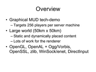 Overview
• Graphical MUD tech-demo
  – Targets 256 players per server machine
• Large world (50km x 50km)
  – Static and dynamically placed content
  – Lots of work for the renderer
• OpenGL, OpenAL + Ogg/Vorbis,
  OpenSSL, zlib, WinSock/enet, DirectInput
 