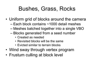 Bushes, Grass, Rocks
• Uniform grid of blocks around the camera
  – Each block contains ~1000 detail meshes
  – Meshes batched together into a single VBO
  – Blocks generated from a seed number
    • Created as needed
    • Revisited blocks will be the same
    • Evicted similar to terrain blocks
• Wind sway through vertex program
• Frustum culling at block level
 