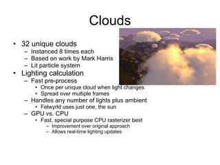Clouds
• 32 unique clouds
   – Instanced 8 times each
   – Based on work by Mark Harris
   – Lit particle system
• Lighting calculation
   – Fast pre-process
      • Once per unique cloud when light changes
      • Spread over multiple frames
   – Handles any number of lights plus ambient
      • Felwyrld uses just one, the sun
   – GPU vs. CPU
      • Fast, special purpose CPU rasterizer best
          – Improvement over original approach
          – Allows real-time lighting updates
 