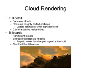 Cloud Rendering
• Full detail
   – For close clouds
   – Requires roughly sorted particles
       • Update sorting only when significantly off
   – Camera can be inside cloud
• Billboards
   – For distant clouds
   – Billboard updated as needed
       • Angle to viewer has changed beyond a threshold
   – Can’t tell the difference
 