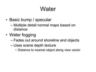 Water
• Basic bump / specular
  – Multiple detail normal maps based on
    distance
• Water fogging
  – Fades out around shoreline and objects
  – Uses scene depth texture
    • Distance to nearest object along view vector
 